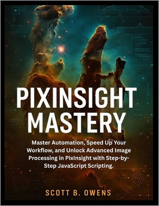 Pixinsight Mastery: Master Automation, Speed Up Your Workflow, and Unlock Advanced Image Processing in PixInsight with Step-by-Step JavaScript Scripti by Scott B. Owens
