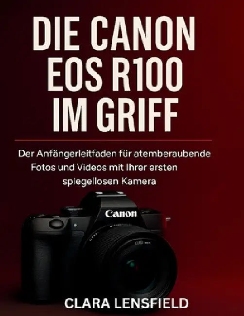 Die Canon EOS R100 im Griff: Der Anfängerleitfaden für atemberaubende Fotos und Videos mit Ihrer ersten spiegellosen Kamera by Clara Lensfield