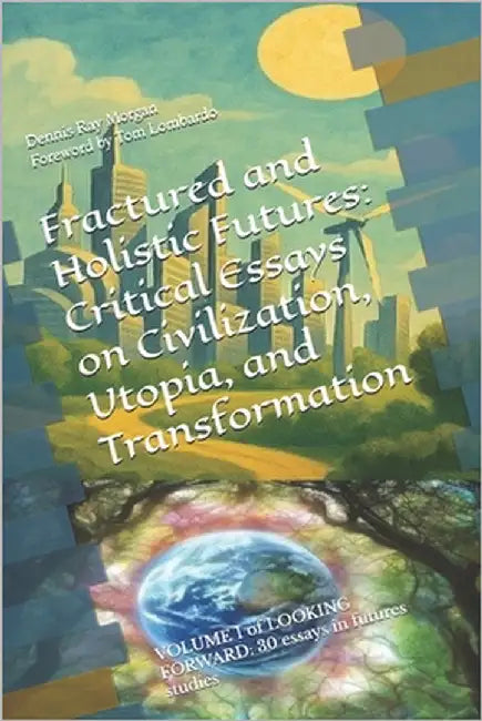 Fractured and Holistic Futures: Critical Essays on Civilization, Utopia, and Transformation: VOLUME 1 of LOOKING FORWARD: 30 essays in futures studies by Morgan, Dennis Ray