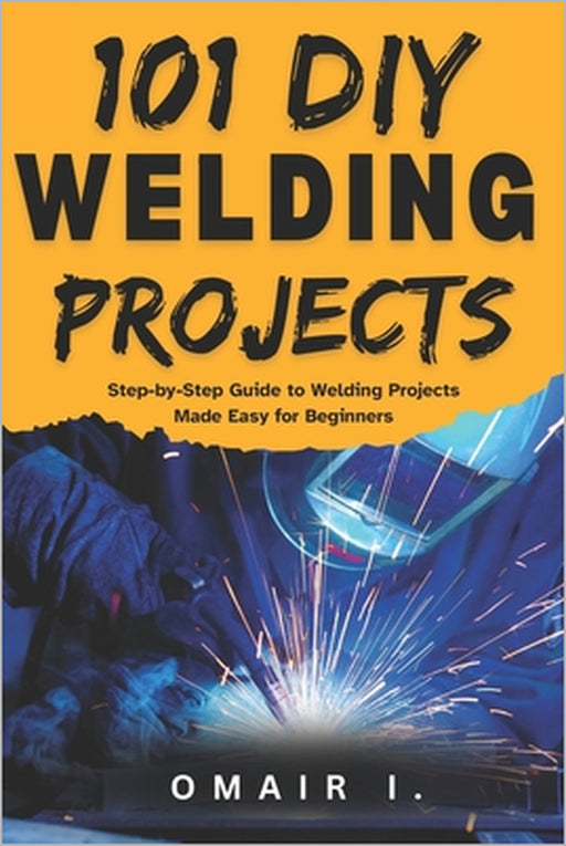 101 DIY Welding Projects: Step-by-Step Guide to Welding Projects Made Easy for Beginners by Omair I