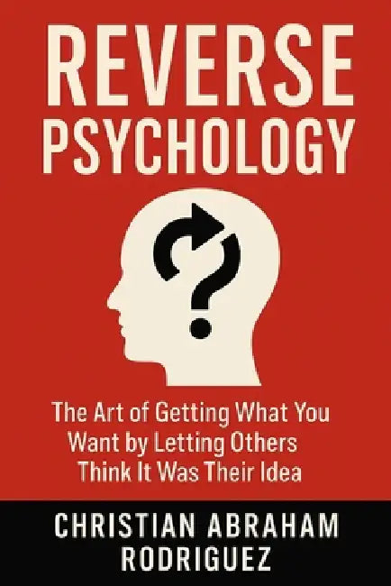 Reverse Psychology: The Art of Getting What You Want by Letting Others Think It Was Their Idea by Christian Abraham Rodriguez