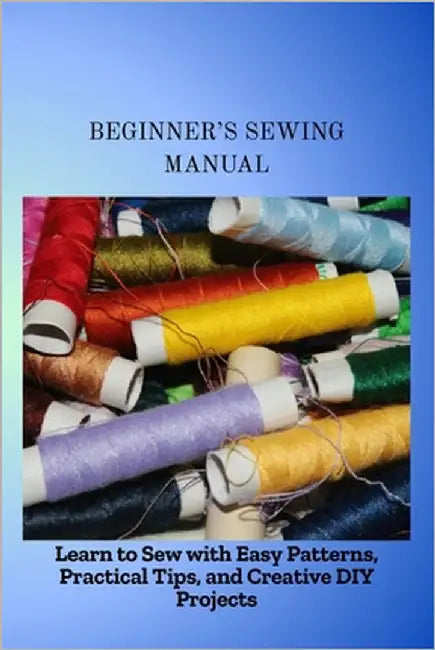 Beginner's Sewing Manual: Learn to Sew with Easy Patterns, Practical Tips, and Creative DIY Projects by Machael, Edith