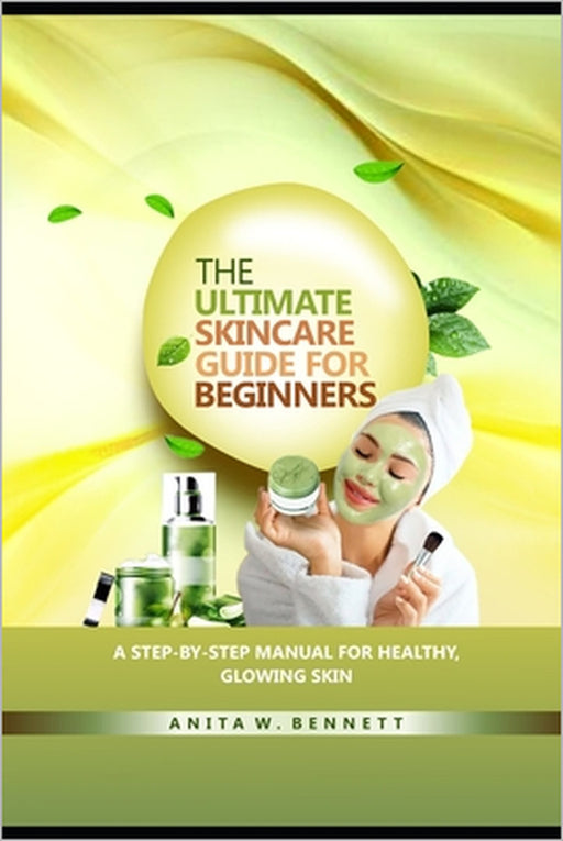 The Ultimate Skincare Guide for Beginners: A Step-by-Step Manual For Healthy, Glowing Skin by Anita W. Bennett
