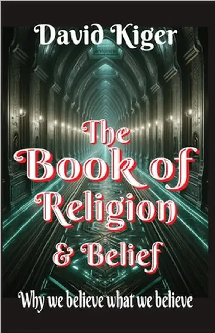 The Book of Religion and Belief: Why we believe what we believe by David Kiger