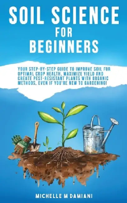 Soil Science For Beginners: Your Step-By-Step Guide To Improve Soil For Optimal Crop Health, Maximize Yield And Create Pest-Resistant Plants With Orga by Michelle M. Damiani