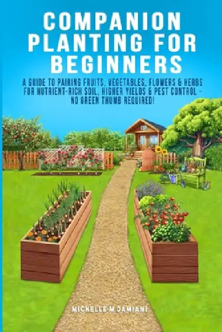 Companion Planting For Beginners: A Guide To Pairing Fruits, Vegetables, Flowers & Herbs For Nutrient-Rich Soil, Higher Yields & Natural Pest Control by Michelle M. Damiani