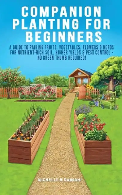 Companion Planting For Beginners: A Guide To Pairing Fruits, Vegetables, Flowers & Herbs For Nutrient-Rich Soil, Higher Yields & Natural Pest Control by Michelle M. Damiani