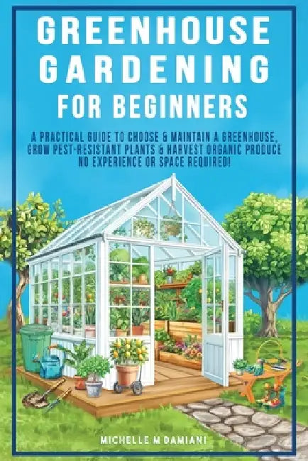 Greenhouse Gardening For Beginners: A Practical Guide To Choose & Maintain A Greenhouse, Grow Pest-Resistant Plants & Harvest Organic Produce No Exper by Michelle M. Damiani