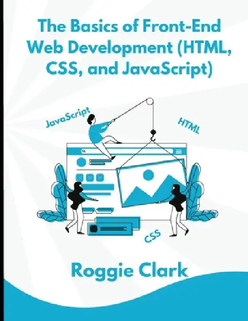 The Basics of Front-End Web Development (HTML, CSS, and JavaScript): Learn How To Design and Build Websites As A Beginner by Roggie Clark, Raj Clark