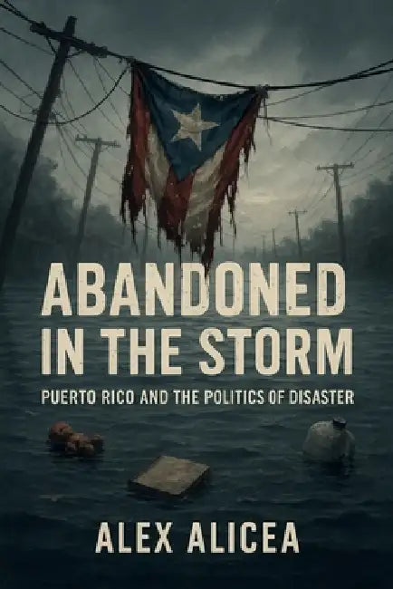 Abandoned in the Storm: Puerto Rico and the Politics of Disaster by Alex Alicea
