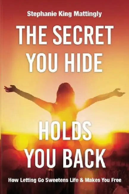 The Secret You Hide Holds You Back: How Letting Go Sweetens Life & Makes You Free by Stephanie King Mattingly