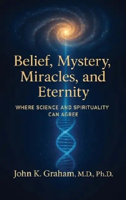 Belief, Mystery, Miracles, and Eternity: Where Science and Spirituality Can Agree by John K. Graham