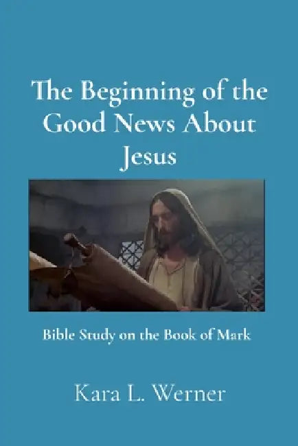 The Beginning of the Good News About Jesus: Bible Study on the Book of Mark by Kara L. Werner