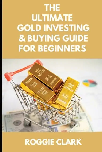 The Ultimate Gold Investing & Buying Guide For Beginners: Learn How to Invest in Precious Metals Like Gold Bullion to Protect Your Finances & Wealth by Roggie Clark, Raj Clark