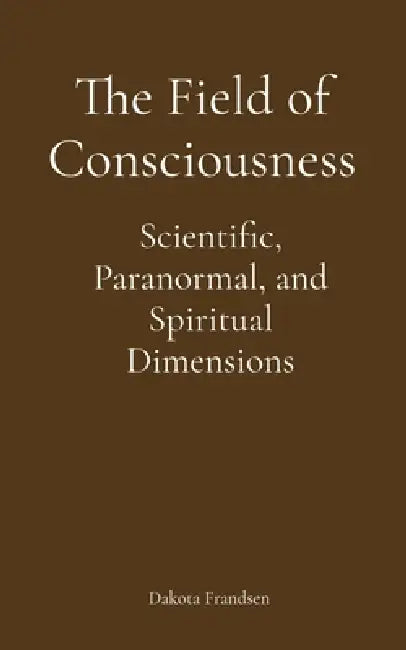 The Field of Consciousness: Scientific, Paranormal, and Spiritual Dimensions by Dakota Frandsen