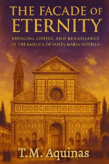 The Facade of Eternity: Bridging Gothic and Renaissance at The Basilica of Santa Maria Novella by T. M. Aquinas