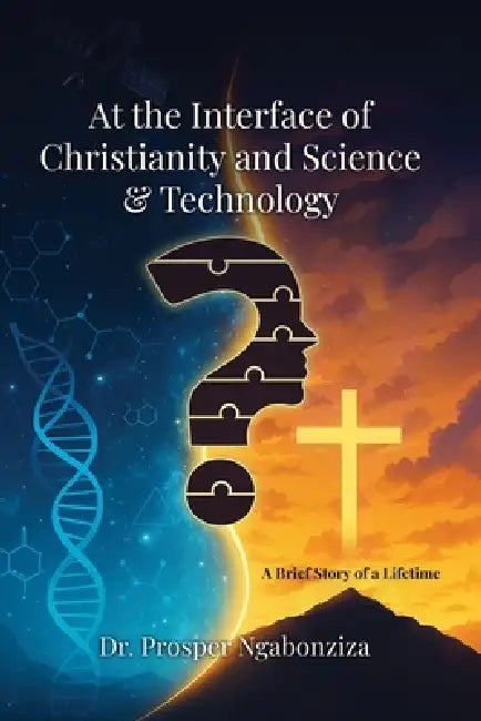 At the Interface of Christianity & Science and Technology: A Brief Story of a Lifetime by Prosper Ngabonziza