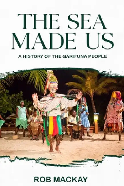 The Sea Made Us: A History of the Garifuna People by Rob MacKay