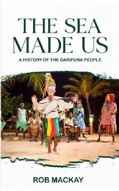 The Sea Made Us: A History of the Garifuna People by Rob MacKay