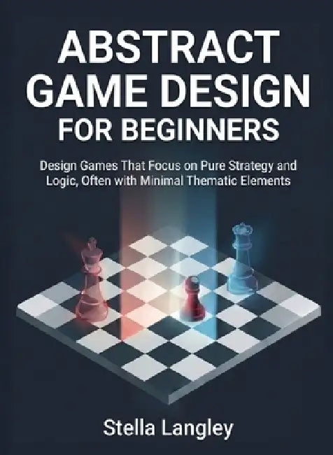 Abstract Game Design for Beginners: Design Games That Focus on Pure Strategy and Logic, Often with Minimal Thematic Elements by Stella Langley