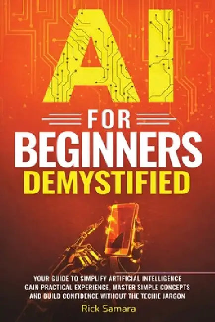 AI for Beginners Demystified: Your Guide to Simplify Artificial Intelligence Gain Practical Experience, Master Simple Concepts and Build Confidence Wi by Rick Samara