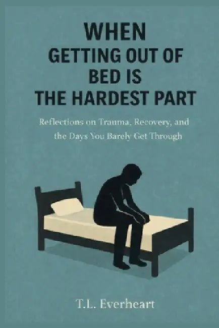 When Getting Out of Bed is the Hardest Part: Reflections on Trauma, Recovery, and the Days your Barely get through by T. L. Everheart