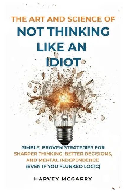 The Art And Science of Not Thinking Like an Idiot: Simple, Proven Strategies for Sharper Thinking, Better Decisions, and Mental Independence (Even If by Harvey McGarry