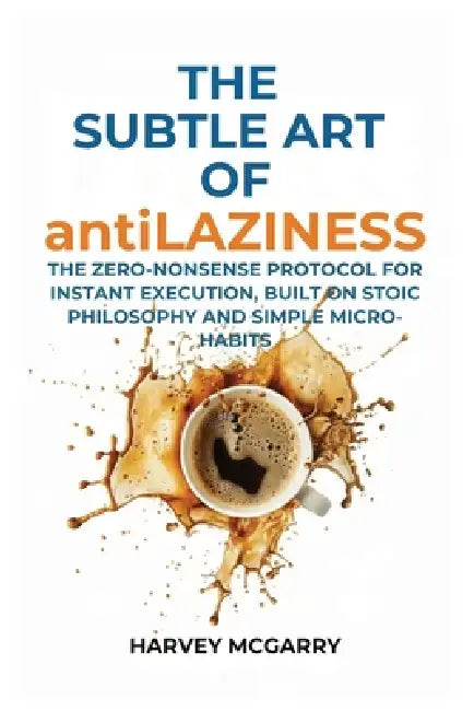 The Subtle Art Of Anti-Laziness: The Zero-Nonsense Protocol for Instant Execution, Built on Stoic Philosophy and Simple Micro-Habits by Harvey McGarry