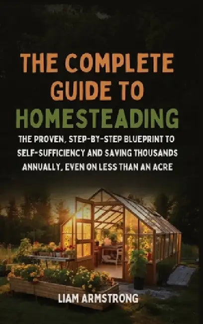 The Complete Guide To Homesteading: The Proven, Step-by-Step Blueprint to Self-Sufficiency and Saving Thousands Annually, Even on Less Than an Acre by Liam Armstrong