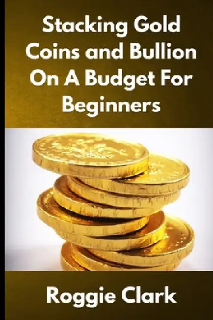 Stacking Gold Coins and Bullion On A Budget For Beginners: Simple Strategies for Investing in Gold With Little Money by Roggie Clark, Raj Clark