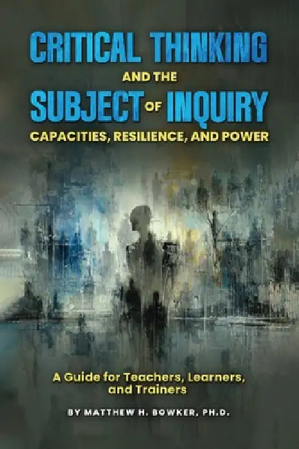 Critical Thinking and the Subject of Inquiry: Capacities, Resilience, and Power by Matthew H. Bowker