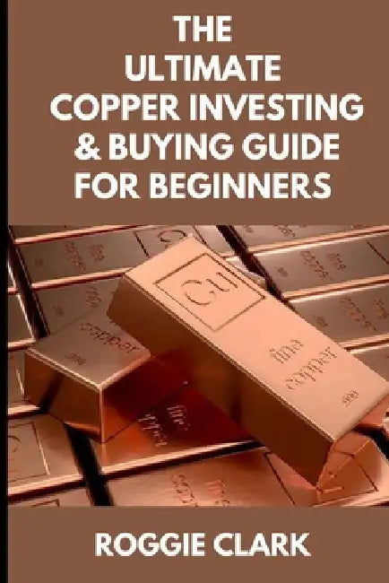 The Ultimate Copper Investing & Buying Guide For Beginners: Learn How to Invest in Precious Metals Like Copper Bullion to Protect Your Wealth by Roggie Clark, Raj Clark