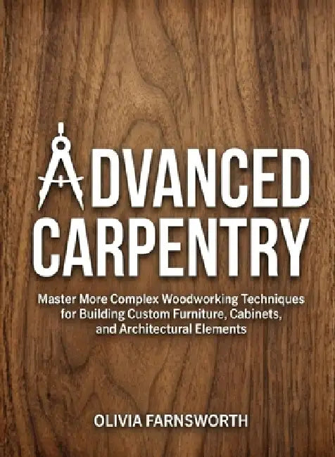 Advanced Carpentry for Beginners: Master More Complex Woodworking Techniques for Building Custom Furniture, Cabinets, and Architectural Elements by Olivia Farnsworth