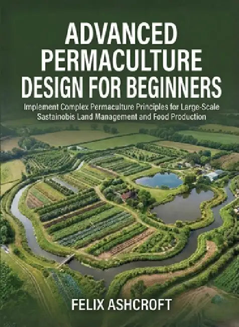 Advanced Permaculture Design for Beginners: Implement Complex Permaculture Principles for Large-Scale Sustainable Land Management and Food Production by Felix Ashcroft