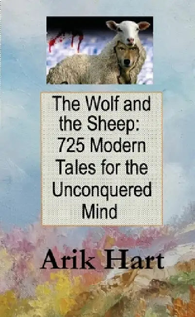 The Wolf and the Sheep: 725 Modern Tales for the Unconquered Mind by Arik Hart