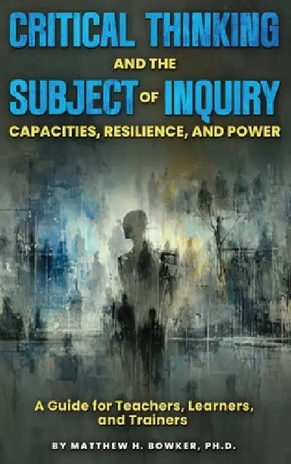 Critical Thinking and the Subject of Inquiry: Capacities, Resilience, and Power by Matthew H. Bowker