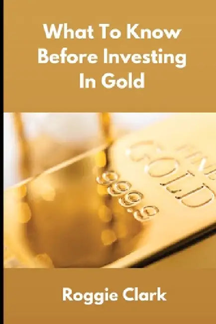 What To Know Before Investing In Gold: How to Buy Physical Gold With Clarity, Confidence, and Realistic Expectations by Roggie Clark, Raj Clark