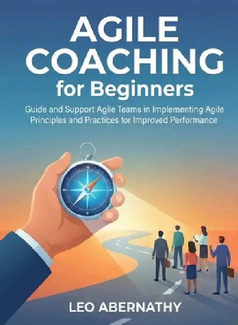 Agile Coaching for Beginners: Guide and Support Agile Teams in Implementing Agile Principles and Practices for Improved Performance by Leo Abernathy