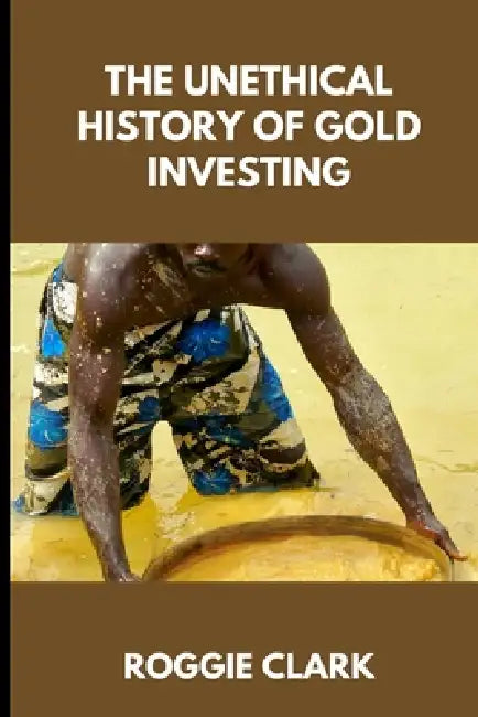The Unethical History of Gold Investing: Learn How to Invest in Gold In A Healthy, Sustainable Way by Roggie Clark, Raj Clark