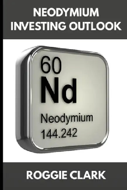 Neodymium Investing Outlook: Why Rare Earth Magnets Are Driving Global Demand and How To Invest Early by Roggie Clark, Raj Clark