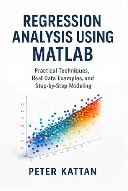 Regression Analysis Using MATLAB: Practical Techniques, Real Data Examples, and Step-by-Step Modeling by Peter I. Kattan