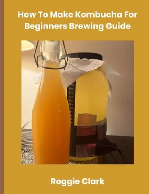 How To Make Kombucha For Beginners Brewing Guide: Make Homemade Probiotic Drinks by Roggie Clark, Raj Clark
