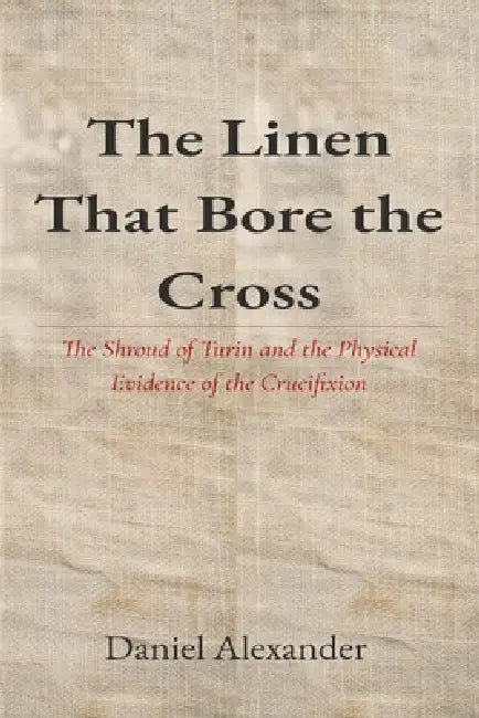 The Linen That Bore the Cross: The Shroud of Turin and the Physical Evidence of the Crucifixion by Daniel Alexander