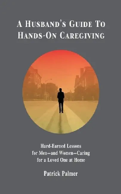 A Husband's Guide to Hands-On Caregiving: Hard-Earned Lessons for Men-and Women-Caring for a Loved One at Home by Patrick Palmer
