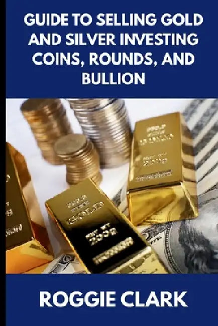 Guide to Selling Gold and Silver Investing Coins, Rounds, and Bullion: How Beginners and Long-Time Holders Can Sell Large Amounts, Rare Sizes, and Phy by Roggie Clark, Raj Clark