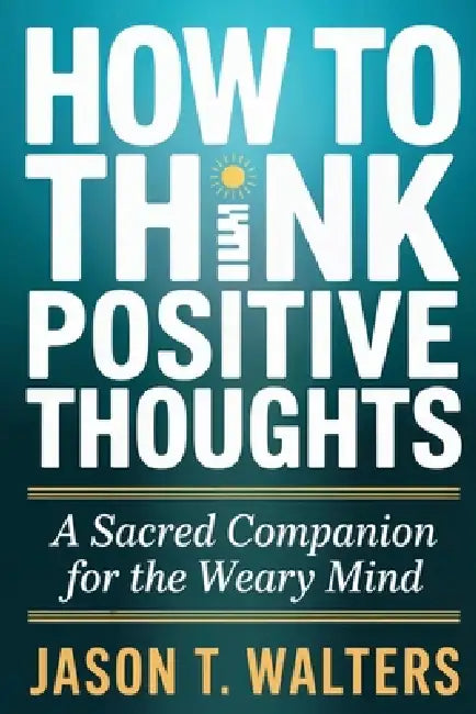 How to Think Positive Thoughts: A Sacred Companion for the Weary Mind by Jason T. Walters