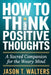 How to Think Positive Thoughts: A Sacred Companion for the Weary Mind by Jason T. Walters