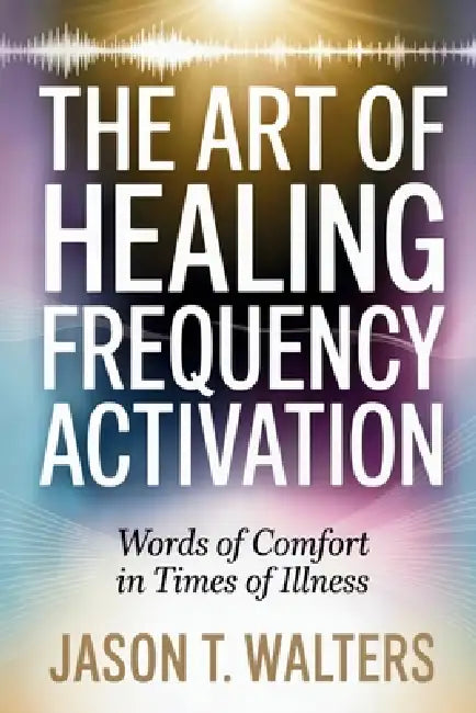 The Art of Healing Frequency Activation: Words of Comfort in Times of Illness by Jason T. Walters