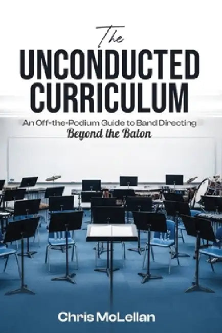 The Unconducted Curriculum: An Off-the-Podium Guide to Band Directing Beyond the Baton by Chris McLellan
