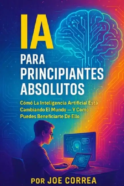 IA Para Principiantes Absolutos: Cómo La Inteligencia Artificial Está Cambiando El Mundo - Y Cómo Puedes Beneficiarte De Ello by Joe Correa